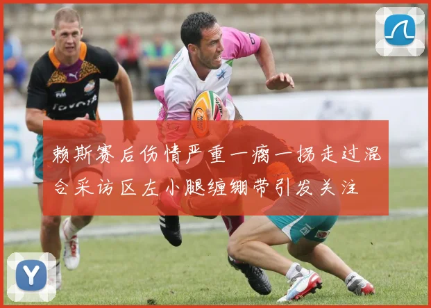 赖斯赛后伤情严重一瘸一拐走过混合采访区左小腿缠绷带引发关注