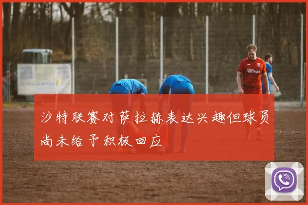 沙特联赛对萨拉赫表达兴趣但球员尚未给予积极回应