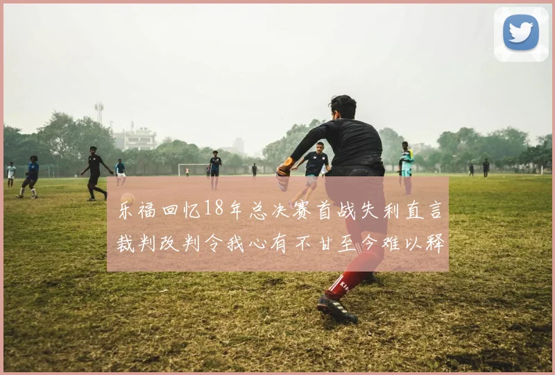 乐福回忆18年总决赛首战失利直言裁判改判令我心有不甘至今难以释怀