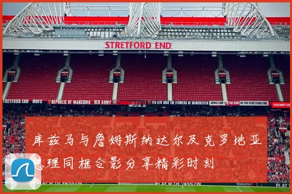 库兹马与詹姆斯纳达尔及克罗地亚总理同框合影分享精彩时刻