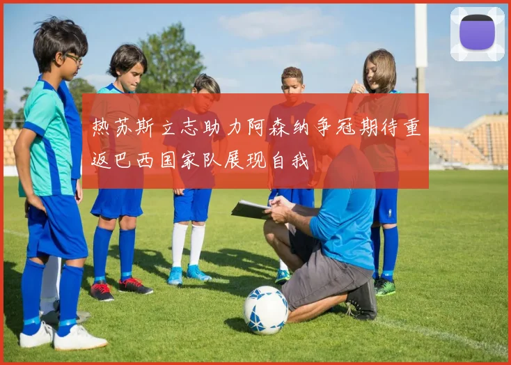 热苏斯立志助力阿森纳争冠期待重返巴西国家队展现自我