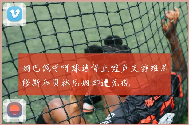 姆巴佩呼吁球迷停止嘘声支持维尼修斯和贝林厄姆却遭无视