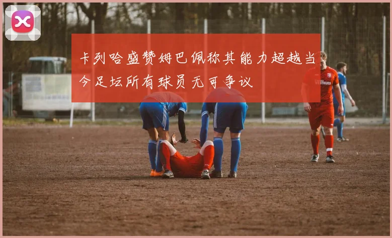 卡列哈盛赞姆巴佩称其能力超越当今足坛所有球员无可争议
