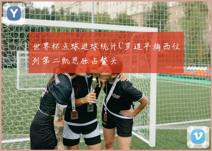 世界杯点球进球统计C罗追平梅西位列第二凯恩独占鳌头