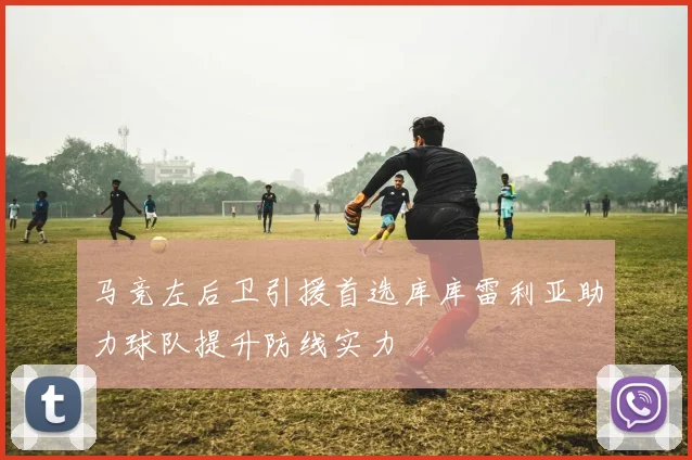 马竞左后卫引援首选库库雷利亚助力球队提升防线实力
