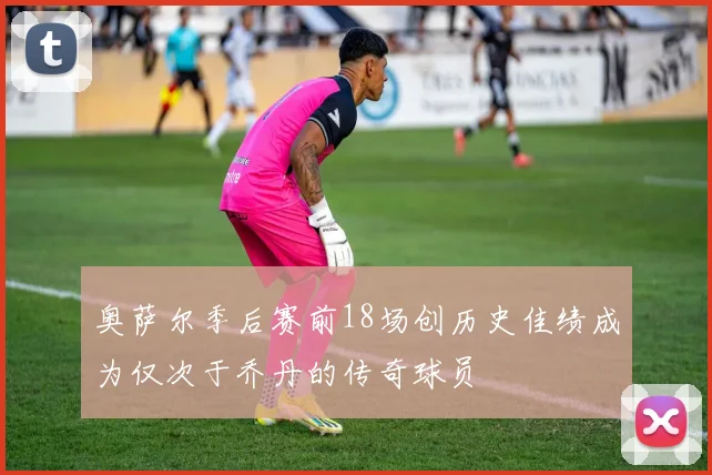 奥萨尔季后赛前18场创历史佳绩成为仅次于乔丹的传奇球员