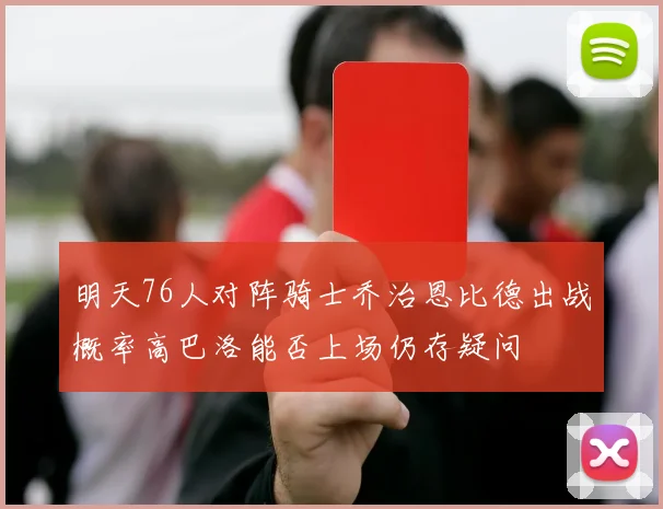 明天76人对阵骑士乔治恩比德出战概率高巴洛能否上场仍存疑问