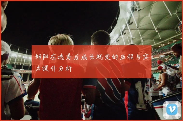 邹阳在选秀后成长蜕变的历程与实力提升分析