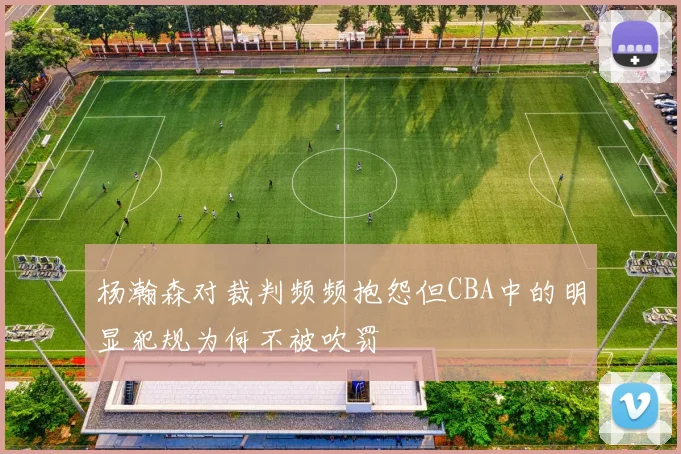 杨瀚森对裁判频频抱怨但CBA中的明显犯规为何不被吹罚