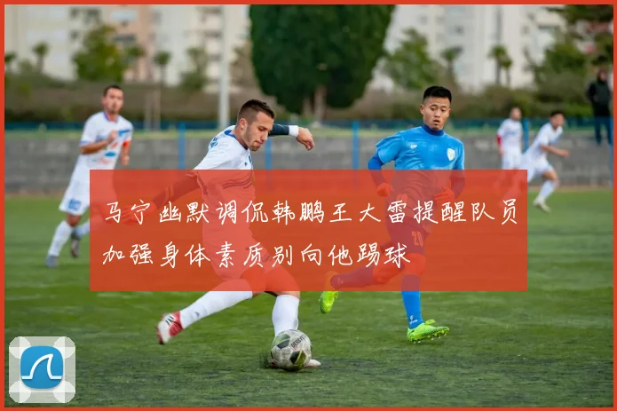 马宁幽默调侃韩鹏王大雷提醒队员加强身体素质别向他踢球