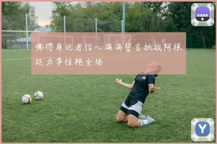 佛得角记者信心满满誓言挑战阿根廷力争惊艳全场