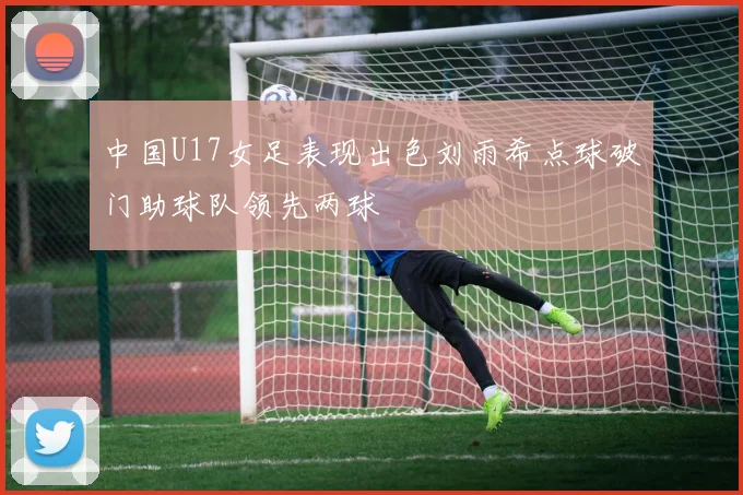 中国U17女足表现出色刘雨希点球破门助球队领先两球