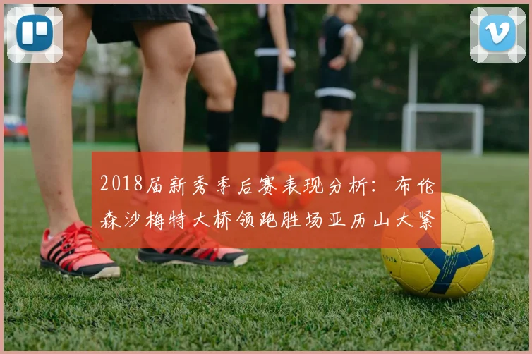 2018届新秀季后赛表现分析：布伦森沙梅特大桥领跑胜场亚历山大紧随其后