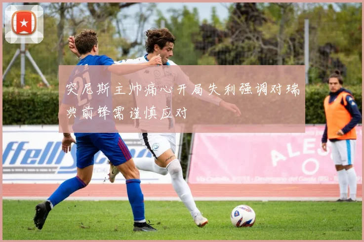 突尼斯主帅痛心开局失利强调对瑞典前锋需谨慎应对